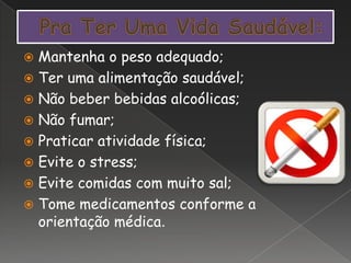  Mantenha o peso adequado;
 Ter uma alimentação saudável;
 Não beber bebidas alcoólicas;
 Não fumar;
 Praticar atividade física;
 Evite o stress;
 Evite comidas com muito sal;
 Tome medicamentos conforme a
orientação médica.
 