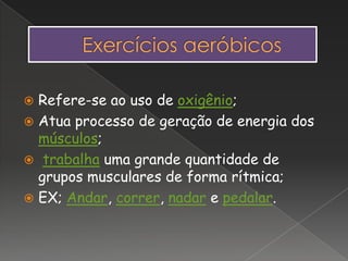  Refere-se ao uso de oxigênio;
 Atua processo de geração de energia dos
músculos;
 trabalha uma grande quantidade de
grupos musculares de forma rítmica;
 EX; Andar, correr, nadar e pedalar.
 