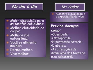 No dia á dia Na Saúde
 Maior disposição para
as tarefas cotidianas;
 Melhor elaticidade do
corpo;
 Melhora sua
autoestima;
 Você se alimenta
melhor;
 Dorme melhor;
 Vive melhor.
 Aumenta a qualidade e
a expectativa de vida.
Previne doenças
como:
•Obesidade;
•Osteoporose;
•Hipertensão Arterial;
•Diabetes;
•As alterações de
diminuição das taxas do
mau colesterol.
 