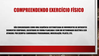 COMPREENDENDO EXERCÍCIO FÍSICO
SÃO CONSIDERADOS COMO UMA SEQUÊNCIA SISTEMATIZADA DE MOVIMENTOS DE DIFERENTES
SEGMENTOS CORPORAIS, EXECUTADOS DE FORMA PLANEJADA E COM UM DETERMINADO OBJETIVO A SER
ATINGIDO. POR EXEMPLO: CAMINHADAS PROGRAMADAS, MUSCULAÇÃO, PILATES, ETC.
 