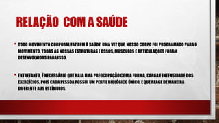 RELAÇÃO COM A SAÚDE
• TODO MOVIMENTO CORPORAL FAZ BEM À SAÚDE, UMA VEZ QUE, NOSSO CORPO FOI PROGRAMADO PARA O
MOVIMENTO. TODAS AS NOSSAS ESTRUTURAS ( OSSOS, MÚSCULOS E ARTICULAÇÕES FORAM
DESENVOLVIDAS PARA ISSO.
• ENTRETANTO, É NECESSÁRIO QUE HAJA UMA PREOCUPAÇÃO COM A FORMA, CARGA E INTENSIDADE DOS
EXERCÍCIOS. POIS CADA PESSOA POSSUI UM PERFIL BIOLÓGICO ÚNICO, EQUE REAGE DE MANEIRA
DIFERENTE AOS ESTÍMULOS.
 