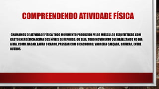COMPREENDENDO ATIVIDADE FÍSICA
CHAMAMOS DE ATIVIDADE FÍSICA TODO MOVIMENTO PRODUZIDO PELOS MÚSCULOS ESQUELÉTICOS COM
GASTO ENERGÉTICO ACIMA DOS NÍVEIS DE REPOUSO. OU SEJA, TODO MOVIMENTO QUE REALIZAMOS NO DIA
A DIA, COMO: NADAR, LAVAR O CARRO, PASSEAR COM O CACHORRO, VARRER A CALÇADA, BRINCAR, ENTRE
OUTROS.
 