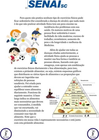 10
Para quem não pratica nenhum tipo de exercícios físicos pode
ficar sedentário (for considerada a doença do século), que nada mais
é do que não praticar atividade física tem um peso enorme na
incidência dos problemas com sua
saúde. Os maiores motivos de uma
pessoa ficar sedentária é esses:
facilidade da vida moderna; excesso de
trabalho; econômicos; aumento do
peso e da longevidade e melhoras da
Medicina.
Além de ajudar em todas as
doenças citadas anteriormente, a
atividade física ajuda as pessoas a
manter sua boa forma e também as
pessoas obesas, fazendo com que
emagreça, com apenas um combinação
de exercícios físicos diariamente e boa alimentação, para isso,
existem a pirâmide alimentar, ou seja, existem esquemas gráficos
que distribuem os vários tipos de alimentos e as proporções que
devem ser ingeridas nas
refeições de pessoas
saudáveis. Foi criada para
ajudar a entender como
equilibrar esses alimentos
diariamente. Funciona da
seguinte maneira: A base
larga indica os alimentos
mais necessários que devem
ser consumidos, à medida
que vai encurtando, vai
diminuindo a necessidade de
consumir esse tipo de
alimento. Note que o
exercício em nossa vida é expressamente necessários e está junto
com esta pirâmide alimentar.
 