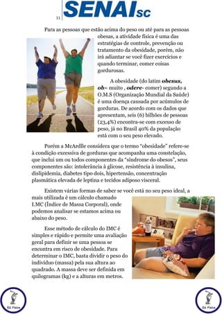 11
Para as pessoas que estão acima do peso ou até para as pessoas
obesas, a atividade física é uma das
estratégias de controle, prevenção ou
tratamento da obesidade, porém, não
irá adiantar se você fizer exercícios e
quando terminar, comer coisas
gordurosas.
A obesidade (do latim obesus,
ob= muito , odere- comer) segundo a
O.M.S (Organização Mundial da Saúde)
é uma doença causada por acúmulos de
gorduras. De acordo com os dados que
apresentam, seis (6) bilhões de pessoas
(23,4%) encontra-se com excesso de
peso, já no Brasil 40% da população
está com o seu peso elevado.
Porém a McArdlle considera que o termo “obesidade” refere-se
à condição excessiva de gorduras que acompanha uma constelação,
que inclui um ou todos componentes da “síndrome do obesos”, seus
componentes são: intolerância à glicose, resistência à insulina,
dislipidemia, diabetes tipo dois, hipertensão, concentração
plasmática elevada de leptina e tecidos adiposo visceral.
Existem várias formas de saber se você está no seu peso ideal, a
mais utilizada é um cálculo chamado
I.MC (Índice de Massa Corporal), onde
podemos analisar se estamos acima ou
abaixo do peso.
Esse método de cálculo do IMC é
simples e rápido e permite uma avaliação
geral para definir se uma pessoa se
encontra em risco de obesidade. Para
determinar o IMC, basta dividir o peso do
indivíduo (massa) pela sua altura ao
quadrado. A massa deve ser definida em
quilogramas (kg) e a alturas em metros.
 