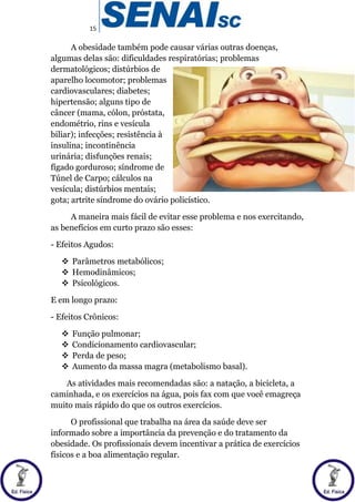 15
A obesidade também pode causar várias outras doenças,
algumas delas são: dificuldades respiratórias; problemas
dermatológicos; distúrbios de
aparelho locomotor; problemas
cardiovasculares; diabetes;
hipertensão; alguns tipo de
câncer (mama, cólon, próstata,
endométrio, rins e vesícula
biliar); infecções; resistência à
insulina; incontinência
urinária; disfunções renais;
fígado gorduroso; síndrome de
Túnel de Carpo; cálculos na
vesícula; distúrbios mentais;
gota; artrite síndrome do ovário policístico.
A maneira mais fácil de evitar esse problema e nos exercitando,
as benefícios em curto prazo são esses:
- Efeitos Agudos:
 Parâmetros metabólicos;
 Hemodinâmicos;
 Psicológicos.
E em longo prazo:
- Efeitos Crônicos:
 Função pulmonar;
 Condicionamento cardiovascular;
 Perda de peso;
 Aumento da massa magra (metabolismo basal).
As atividades mais recomendadas são: a natação, a bicicleta, a
caminhada, e os exercícios na água, pois fax com que você emagreça
muito mais rápido do que os outros exercícios.
O profissional que trabalha na área da saúde deve ser
informado sobre a importância da prevenção e do tratamento da
obesidade. Os profissionais devem incentivar a prática de exercícios
físicos e a boa alimentação regular.
 