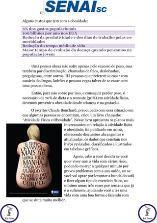 17
Alguns custos que tem com a obesidade:
6% dos gastos populacionais
100 bilhões por ano nos EUA
Redução da produtividade e dos dias de trabalho pelas co-
morbidades
Redução do tempo médio de vida
Maior tempo de evolução da doença quando pensamos na
população jovem
Uma pessoa obesa não sofre apenas pelo excesso de peso, mas
também por discriminação, chamadas de feios, desleixados,
preguiçosas, entre outros. Há pessoas que preferem se casar com
usuário de drogas, ladrões e pessoas cegas talvez de se casar com
uma pessoa obesa.
Então, para não sobre por isso, e conseguir perder peso, é
necessário de 70% de dieta e o restante (30%) em atividade física,
devemos prevenir a obesidade desde crianças e na gestação.
O escritos Claude Bouchard, preocupado com essa situação em
que algumas pessoas se encontram, criou um livro chamado:
“Atividade Física e Obesidade”. Nesse livro apresenta os planos mais
interessantes em relação à atividade física
e obesidade, foi publicado em 2002,
oferecendo discussões abrangentes e
atualizadas, os dados que constam nos
livros revisados, classificados e ilustrados
em tabelas e gráficos.
Agora, cabe a você decidir se você
quer viver com a vida com vários risco,
podendo morrer a qualquer minuto por
graves problemas com a sua saúde, ou se
você vai optar por levantar a bunda do sofá
e fizer algum tipo de exercício físico, no
mínimo umas três vezes por semana que já
é o suficiente, ajudando você a ter uma
vida com uma boa forma e fazendo com
que se sinta muito melhor.
 