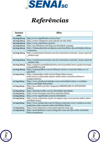 18
Referências
Acesso
em:
Site:
10/04/2014 http://www.significados.com.br/imc/
10/04/2014 http://como-emagrecer.com/calculo-de-imc.html
10/04/2014 http://www.calculoimc.com.br/
10/04/2014 http://pt.slideshare.net/Rop123/obesidade-429999
10/04/2014 http://vidasaudavel29.wordpress.com/beneficios-das-atividades-fisicas-
e-esportes/
10/04/2014 http://saudeemmovimento.com.br/conteudos/conteudo_frame.asp?cod
_noticia=647
10/04/2014 http://saudeemmovimento.com.br/conteudos/conteudo_frame.asp?cod
_noticia=665
10/04/2014 http://arquivos.portaldaindustria.com.br/portlet/200/14256/20120529
074346888762e.pdf
10/04/2014 http://maisequilibrio.com.br/fitness/varizes-e-exercicio-fisico-3-1-2-
459.html
11/04/2014 http://mdemulher.abril.com.br/blogs/dieta-nunca-
mais/2012/11/desvende-quatro-mitos-sobre-exercicios-fisicos-e-
emagrecimento/
11/04/2014 http://www.sitedecuriosidades.com/curiosidade/mitos-e-verdades-
sobre-a-atividade-fisica.html
11/04/2014 http://pt.scribd.com/doc/19491507/OBESIDADE-E-ATIVIDADE-
FISICA
11/04/2014 http://drauziovarella.com.br/obesidade/obesidade/
11/04/2014 http://www.teucorpo.com.br/o-exercicio-fisico/
11/04/2014 http://www.significados.com.br/obesidade/
11/04/2014 http://www.endocrino.org.br/10-topicos-que-voce-precisa-saber-sobre-
atividade-fisica/
11/04/2014 http://www.minhavida.com.br/fitness/materias/12127-conheca-as-sete-
perguntas-mais-comuns-sobre-atividades-fisicas
11/04/2014 http://www.dammous.com/nutri/esporte/mais.asp
11/04/2014 http://prisciladiciero.com.br/blog/tire-suas-duvidas-sobre-atividade-
fisica-na-gestacao
 