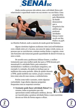 4
Ainda muitas pessoas não sabem, mas a atividade física está
relacionada à capacidade maior em sua mente e no seu físico. Uma
pesquisa feita
pelo Ministério
da Saúde
demonstrou
que a
frequência dos
adultos que
praticam
atividades
físicas é entre
10,5% em São
Paulo e 21,55%
no Distrito Federal, onde a maioria de modo geral são homens.
Alguns cientistas ingleses avaliaram vinte (20) mil britânicos
com a idade entre 47 a 79 anos, nos anos de 1993 e 2006, nessa, as
pessoas que se exercitavam, comiam muitas frutas e vegetais, eram
não fumantes não tomavam grande quantidade de álcool viveram 14
anos a mais.
De acordo com a professora Juliana Gomes, o melhor
tratamento que uma mulher pode dar para a TPM (tensão pré-
menstrual) é a atividade física, pois aumenta o
metabolismo e melhora a circulação sanguínea, um
exemplo é a natação, ela ajuda no inchaço que as
mulheres têm nesse período. Além de ajudar durante
a TPM, ajuda também nas varizes, já que a mesma
tem como uma de suas causas, o sedentarismo.
Porém como todo o assunto, existe algumas
curiosidade. Logo abaixo algumas perguntas
frequentes com as respostas corretas:
 Gestante pode fazer atividade física? Em
resumo, todas as gestantes que não
apresentam contra indicações médicas, devem
ser incentivadas a praticar atividade física e esses exercícios
devem ser feito de forma segura e eficaz.
 