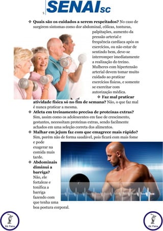5
 Quais são os cuidados a serem respeitados? No caso de
surgirem sintomas como dor abdominal, cólicas, tonturas,
palpitações, aumento da
pressão arterial e
frequência cardíaca após os
exercícios, ou não estar de
sentindo bem, deve-se
interromper imediatamente
a realização do treino.
Mulheres com hipertensão
arterial devem tomar muito
cuidado ao praticar
exercícios físicos, e somente
se exercitar com
autorização médica.
 Faz mal praticar
atividade física só no fim de semana? Não, o que faz mal
é nunca praticar a mesma.
 Atleta em treinamento precisa de proteínas extras?
Sim, assim como os adolescentes em fase de crescimento,
gestantes, necessitam proteínas extras, sendo facilmente
achados em uma seleção correta dos alimentos.
 Malhar em jejum faz com que emagrece mais rápido?
Sim, porém não de forma saudável, pois ficará com mais fome
e pode
exagerar na
comida mais
tarde.
 Abdominais
diminui a
barriga?
Não, ele
fortaleze e
tonifica a
barriga
fazendo com
que tenha uma
boa postura corporal.
 