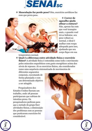 6
 Musculação faz perde peso? Sim, exercícios aeróbicos faz
com que perca peso.
 Correr de
agasalho ajuda
afinar a cintura?
Não, apenas faz com
que você transpire
mais, e quando você
irá se hidratar, seu
peso voltará ao
normal, o ideal é
malhar com roupa
adequada para isso,
ajudando que seu
corpo fique em sua
temperatura normal.
 Qual é a diferença entre atividade física e exercício
físico? A atividade física é entendida como todo o movimento
pelos músculos esqueléticos com gasto energéticos acima dos
níveis de repouso. Já os exercícios físicos, são considerados
como uma sequência sistematizada de movimentos de
diferentes segmentos
corporais, executando de
forma planejada e com
um determinado objetivo
a ser atingido.
Pesquisadores dos
Estados Unidos fizeram um
trabalho, onde 28 pessoas
participaram que sofriam de
intestino preso. Os
pesquisadores pediram para
que a metade do grupo fizer
atividades físicas, a diminuição
dos problemas com as pessoas
que praticaram exercícios foi
considerável.
 