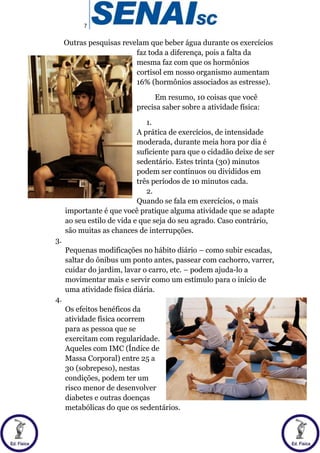7
Outras pesquisas revelam que beber água durante os exercícios
faz toda a diferença, pois a falta da
mesma faz com que os hormônios
cortisol em nosso organismo aumentam
16% (hormônios associados as estresse).
Em resumo, 10 coisas que você
precisa saber sobre a atividade física:
1.
A prática de exercícios, de intensidade
moderada, durante meia hora por dia é
suficiente para que o cidadão deixe de ser
sedentário. Estes trinta (30) minutos
podem ser contínuos ou divididos em
três períodos de 10 minutos cada.
2.
Quando se fala em exercícios, o mais
importante é que você pratique alguma atividade que se adapte
ao seu estilo de vida e que seja do seu agrado. Caso contrário,
são muitas as chances de interrupções.
3.
Pequenas modificações no hábito diário – como subir escadas,
saltar do ônibus um ponto antes, passear com cachorro, varrer,
cuidar do jardim, lavar o carro, etc. – podem ajuda-lo a
movimentar mais e servir como um estímulo para o início de
uma atividade física diária.
4.
Os efeitos benéficos da
atividade física ocorrem
para as pessoa que se
exercitam com regularidade.
Aqueles com IMC (Índice de
Massa Corporal) entre 25 a
30 (sobrepeso), nestas
condições, podem ter um
risco menor de desenvolver
diabetes e outras doenças
metabólicas do que os sedentários.
 