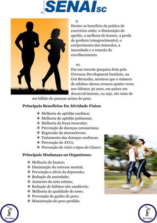 9
9.
Dentre os beneficio da prática de
exercícios estão: a diminuição do
apetite, a melhora do humor, a perda
de gordura (emagrecimento), o
enrijecimento dos músculos, a
imunidade e o retardo do
envelhecimento.
10.
Em um recente pesquisa feita pelo
Overseas Development Institute, na
Grã Bretanha, mostrou que o número
de adultos obesos cresceu quatro vezes
nos últimos 30 anos, em países em
desenvolvimento, ou seja, são mias de
um bilhão de pessoas acima do peso.
Principais Benefícios Da Atividade Física:
 Melhoria de aptidão cardíaca;
 Melhoria de aptidão pulmonar;
 Melhoria da força muscular;
 Prevenção de doenças coronariana;
 Regressão da aterosclerose;
 Tratamento das doenças cardíacas;
 Prevenção de AVCs;
 Prevenção de vário s tipos de Câncer.
Principais Mudanças no Organismo:
 Melhoria do humor;
 Diminuição do estresse mental;
 Prevenção e alívio da depressão;
 Redução da ansiedade;
 Aumento da auto estima;
 Redução de hábitos não saudáveis;
 Melhoria da qualidade do sono;
 Prevenção do ganho de peso;
 Manutenção do peso perdido.
 