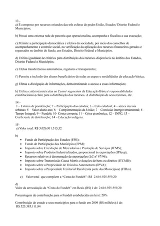 13 -
a) É composto por recursos oriundos das três esferas de poder:União, Estados/ Distrito Federal e
Municípios;

b) Possui uma extensa rede de parceria que operacionaliza, acompanha e fiscaliza a sua execução;

c) Permite a participação democrática e efetiva da sociedade, por meio dos conselhos de
acompanhamento e controle social, na verificação da aplicação dos recursos financeiros gerados e
repassados no âmbito do fundo, aos Estados, Distrito Federal e Municípios.

d) Utiliza igualdade de critérios para distribuição dos recursos disponíveis no âmbito dos Estados,
Distrito Federal e Municípios;

e) Efetua transferências automáticas, regulares e transparentes;

f ) Permite a inclusão dos alunos beneficiários de todas as etapas e modalidades da educação básica;

g) Efetua a divulgação de informações, democratizando o acesso a essas informações;

h) Utiliza critério (matrículas no Censo/ segmentos da Educação Básica/ responsabilidades
constitucionais) claro para a distribuição dos recursos. A distribuição de seus recursos, etc.

14 –
 1 – Fatores de ponderação; 2 – Participação dos estados; 3 – Cota estadual; 4 – séries iniciais
urbanas; 5 – Valor aluno ano; 6 – Complementação da União; 7 – Comissão intergovernamental; 8 –
Tempo Integral; 9 – Fundeb; 10- Conta corrente; 11 – Crise econômica; 12 – INPC; 13 –
Coeficiente de distribuição; 14 – Educação indígena.

15-
 a) Valor total: R$ 3.026.911.515,52

b)
     •   Fundo de Participação dos Estados (FPE);
     •   Fundo de Participação dos Municípios (FPM);
     •   Imposto sobre Circulação de Mercadorias e Prestação de Serviços (ICMS);
     •   Imposto sobre Produtos Industrializados, proporcional às exportações (IPIexp);
     •   Recursos relativos à desoneração de exportações (LC nº 87/96);
     •   Imposto sobre Transmissão Causa Mortis e doações de bens ou direitos (ITCMD);
     •   Imposto sobre a Propriedade de Veículos Automotores (IPVA);
     •   Imposto sobre a Propriedade Territorial Rural (cota parte dos Municípios) (ITRm).

     c) Valor total que compõem a “Cesta do Fundeb”: R$ 2.616.925.559,20

d)
Valor da arrecadação da “Cesta do Fundeb” em Reais (R$) é de: 2.616.925.559,20

Porcentagem de contribuição para o Fundeb estabelecida em lei é: 20%

Contribuição do estado e seus municípios para o fundo em 2009 (R$ milhões) é de:
R$ 523.385.111,84
 