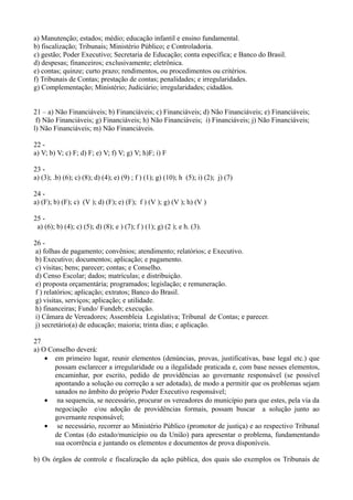 a) Manutenção; estados; médio; educação infantil e ensino fundamental.
b) fiscalização; Tribunais; Ministério Público; e Controladoria.
c) gestão; Poder Executivo; Secretaria de Educação; conta específica; e Banco do Brasil.
d) despesas; financeiros; exclusivamente; eletrônica.
e) contas; quinze; curto prazo; rendimentos, ou procedimentos ou critérios.
f) Tribunais de Contas; prestação de contas; penalidades; e irregularidades.
g) Complementação; Ministério; Judiciário; irregularidades; cidadãos.


21 – a) Não Financiáveis; b) Financiáveis; c) Financiáveis; d) Não Financiáveis; e) Financiáveis;
 f) Não Financiáveis; g) Financiáveis; h) Não Financiáveis; i) Financiáveis; j) Não Financiáveis;
l) Não Financiáveis; m) Não Financiáveis.

22 -
a) V; b) V; c) F; d) F; e) V; f) V; g) V; h)F; i) F

23 -
a) (3); .b) (6); c) (8); d) (4); e) (9) ; f ) (1); g) (10); h (5); i) (2); j) (7)

24 -
a) (F); b) (F); c) (V ); d) (F); e) (F); f ) (V ); g) (V ); h) (V )

25 -
 a) (6); b) (4); c) (5); d) (8); e ) (7); f ) (1); g) (2 ); e h. (3).

26 -
 a) folhas de pagamento; convênios; atendimento; relatórios; e Executivo.
 b) Executivo; documentos; aplicação; e pagamento.
 c) visitas; bens; parecer; contas; e Conselho.
 d) Censo Escolar; dados; matrículas; e distribuição.
 e) proposta orçamentária; programados; legislação; e remuneração.
 f ) relatórios; aplicação; extratos; Banco do Brasil.
 g) visitas, serviços; aplicação; e utilidade.
 h) financeiras; Fundo/ Fundeb; execução.
 i) Câmara de Vereadores; Assembleia Legislativa; Tribunal de Contas; e parecer.
 j) secretário(a) de educação; maioria; trinta dias; e aplicação.

27
a) O Conselho deverá:
    • em primeiro lugar, reunir elementos (denúncias, provas, justificativas, base legal etc.) que
       possam esclarecer a irregularidade ou a ilegalidade praticada e, com base nesses elementos,
       encaminhar, por escrito, pedido de providências ao governante responsável (se possível
       apontando a solução ou correção a ser adotada), de modo a permitir que os problemas sejam
       sanados no âmbito do próprio Poder Executivo responsável;
    • na sequencia, se necessário, procurar os vereadores do município para que estes, pela via da
       negociação e/ou adoção de providências formais, possam buscar a solução junto ao
       governante responsável;
    • se necessário, recorrer ao Ministério Público (promotor de justiça) e ao respectivo Tribunal
       de Contas (do estado/município ou da União) para apresentar o problema, fundamentando
       sua ocorrência e juntando os elementos e documentos de prova disponíveis.

b) Os órgãos de controle e fiscalização da ação pública, dos quais são exemplos os Tribunais de
 