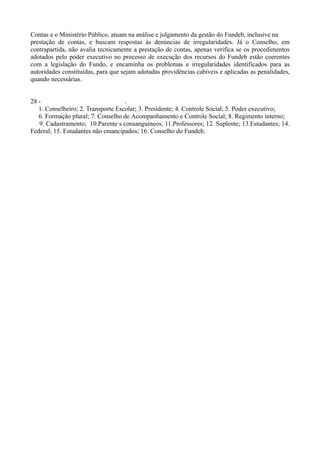 Contas e o Ministério Público, atuam na análise e julgamento da gestão do Fundeb, inclusive na
prestação de contas, e buscam respostas às denúncias de irregularidades. Já o Conselho, em
contrapartida, não avalia tecnicamente a prestação de contas, apenas verifica se os procedimentos
adotados pelo poder executivo no processo de execução dos recursos do Fundeb estão coerentes
com a legislação do Fundo, e encaminha os problemas e irregularidades identificados para as
autoridades constituídas, para que sejam adotadas providências cabíveis e aplicadas as penalidades,
quando necessárias.


28 -                                .
   1. Conselheiro; 2. Transporte Escolar; 3. Presidente; 4. Controle Social; 5. Poder executivo;
   6. Formação plural; 7. Conselho de Acompanhamento e Controle Social; 8. Regimento interno;
   9. Cadastramento; 10.Parente s consanguíneos; 11.Professores; 12. Suplente; 13.Estudantes; 14.
Federal; 15. Estudantes não emancipados; 16. Conselho do Fundeb.
 
