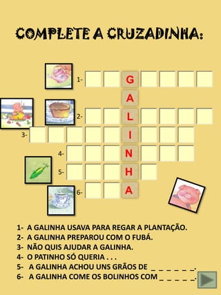COMPLETE A CRUZADINHA:


                 1-         G
                            A
                 2-          L
 3-                          I
            4-              N
            5-              H
                 6-         A


1-   A GALINHA USAVA PARA REGAR A PLANTAÇÃO.
2-   A GALINHA PREPAROU COM O FUBÁ.
3-   NÃO QUIS AJUDAR A GALINHA.
4-   O PATINHO SÓ QUERIA . . .
5-   A GALINHA ACHOU UNS GRÃOS DE _ _ _ _ _ _.
6-   A GALINHA COME OS BOLINHOS COM _ _ _ _ _.
 