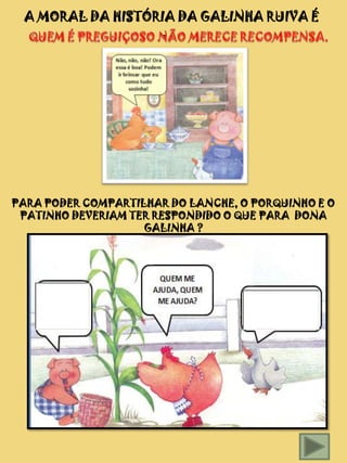A MORAL DA HISTÓRIA DA GALINHA RUIVA É
                  ...




PARA PODER COMPARTILHAR DO LANCHE, O PORQUINHO E O
 PATINHO DEVERIAM TER RESPONDIDO O QUE PARA DONA
                    GALINHA ?
 