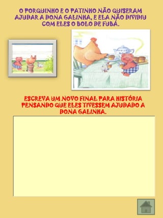O PORQUINHO E O PATINHO NÃO QUISERAM
AJUDAR A DONA GALINHA, E ELA NÃO DIVIDIU
       COM ELES O BOLO DE FUBÁ.




   ESCREVA UM NOVO FINAL PARA HISTÓRIA
  PENSANDO QUE ELES TIVESSEM AJUDADO A
             DONA GALINHA.
 
