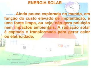 ENERGIA SOLAR

      Ainda pouco explorada no mundo, em
função do custo elevado de implantação, é
uma fonte limpa, ou seja, não gera poluição
nem impactos ambientais. A radiação solar
é captada e transformada para gerar calor
ou eletricidade.
 