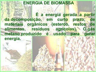 ENERGIA DE BIOMASSA

              É a energia gerada a partir
da decomposição, em curto prazo, de
materiais orgânicos (esterco, restos de
alimentos, resíduos agrícolas). O gás
metano produzido é usado para gerar
energia.
 