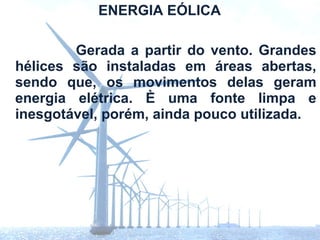ENERGIA EÓLICA

        Gerada a partir do vento. Grandes
hélices são instaladas em áreas abertas,
sendo que, os movimentos delas geram
energia elétrica. È uma fonte limpa e
inesgotável, porém, ainda pouco utilizada.
 