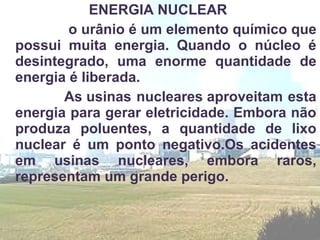 ENERGIA NUCLEAR
        o urânio é um elemento químico que
possui muita energia. Quando o núcleo é
desintegrado, uma enorme quantidade de
energia é liberada.
       As usinas nucleares aproveitam esta
energia para gerar eletricidade. Embora não
produza poluentes, a quantidade de lixo
nuclear é um ponto negativo.Os acidentes
em usinas nucleares, embora raros,
representam um grande perigo.
 