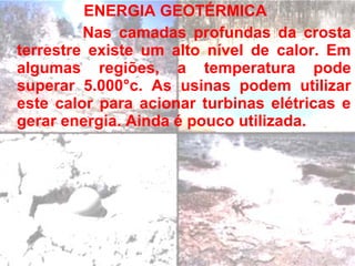 ENERGIA GEOTÉRMICA
         Nas camadas profundas da crosta
terrestre existe um alto nível de calor. Em
algumas regiões, a temperatura pode
superar 5.000°c. As usinas podem utilizar
este calor para acionar turbinas elétricas e
gerar energia. Ainda é pouco utilizada.
 