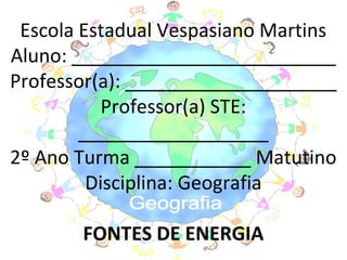 Escola Estadual Vespasiano Martins
Aluno: _________________________
Professor(a): ____________________
           Professor(a) STE:
        __________________
2º Ano Turma ___________ Matutino
         Disciplina: Geografia

       FONTES DE ENERGIA
 