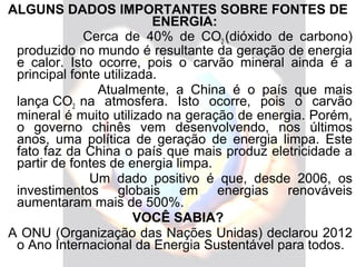 ALGUNS DADOS IMPORTANTES SOBRE FONTES DE
                          ENERGIA:
             Cerca de 40% de CO2 (dióxido de carbono)
 produzido no mundo é resultante da geração de energia
 e calor. Isto ocorre, pois o carvão mineral ainda é a
 principal fonte utilizada.
                Atualmente, a China é o país que mais
 lança CO2 na atmosfera. Isto ocorre, pois o carvão
 mineral é muito utilizado na geração de energia. Porém,
 o governo chinês vem desenvolvendo, nos últimos
 anos, uma política de geração de energia limpa. Este
 fato faz da China o país que mais produz eletricidade a
 partir de fontes de energia limpa.
              Um dado positivo é que, desde 2006, os
 investimentos globais em energias renováveis
 aumentaram mais de 500%.
                       VOCÊ SABIA?
A ONU (Organização das Nações Unidas) declarou 2012
 o Ano Internacional da Energia Sustentável para todos.
 