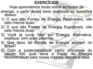 EXERCÍCIOS
     Hoje aprendemos muito sobre as fontes de
energia, a partir desse texto responda as questões
  abaixo:
1) O que são Fontes de Energia Renováveis, cite
  pelo menos duas:
2) O que são Fontes de Energia Esgotáveis, cite
  pelo menos duas:
3) Você já ouviu falar em Energia Alternativa,
  explique, com suas palavras.
4) Que tipos de Fontes de Energia existem no
  Brasil?
5) Com a sustentabilidade como prioridade do
  século XXI qual seria a Fonte de Energia
  recomendável para nossa cidades, escola e casa.
 
