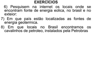 EXERCÍCIOS
  6) Pesquisem na internet os locais onde se
  encontram fonte de energia eolica, no brasil e no
  exteior:
7) Em que país estão localizadas as fontes de
  energia geotermica.
8) Em que locais no Brasil encontramos os
  cavalinhos de petroleo, instalados pela Petrobras
 