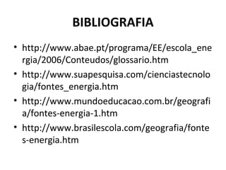 BIBLIOGRAFIA
• http://www.abae.pt/programa/EE/escola_ene
  rgia/2006/Conteudos/glossario.htm
• http://www.suapesquisa.com/cienciastecnolo
  gia/fontes_energia.htm
• http://www.mundoeducacao.com.br/geografi
  a/fontes-energia-1.htm
• http://www.brasilescola.com/geografia/fonte
  s-energia.htm
 
