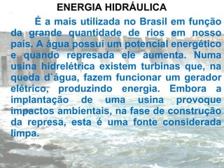 ENERGIA HIDRÁULICA
      É a mais utilizada no Brasil em função
da grande quantidade de rios em nosso
país. A água possui um potencial energético
e quando represada ele aumenta. Numa
usina hidrelétrica existem turbinas que, na
queda d`água, fazem funcionar um gerador
elétrico, produzindo energia. Embora a
implantação de uma usina provoque
impactos ambientais, na fase de construção
da represa, esta é uma fonte considerada
limpa.
 