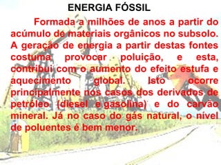 ENERGIA FÓSSIL
     Formada a milhões de anos a partir do
acúmulo de materiais orgânicos no subsolo.
A geração de energia a partir destas fontes
costuma provocar poluição, e esta,
contribui com o aumento do efeito estufa e
aquecimento      global.    Isto     ocorre
principalmente nos casos dos derivados de
petróleo (diesel e gasolina) e do carvão
mineral. Já no caso do gás natural, o nível
de poluentes é bem menor.
 