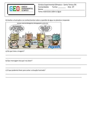 Ginásio Experimental Olímpico – Santa Teresa /RJ
Humanidades Turma: ________ Ano: 6º
Nome: ___________________________________________
Tema: Exercícios sobre a água
6) Analise a ilustração e os conhecimentos sobre a questão da água no planeta e responda:
a) Do que trata a imagem?
______________________________________________________________________________________________
_______________________________________________________________________________________
b) Que mensagem ela quer nos dizer?
______________________________________________________________________________________________
_______________________________________________________________________________________
c) O que podemos fazer para evitar a situação ilustrada?
______________________________________________________________________________________________
________________________________________________________________________________________
 