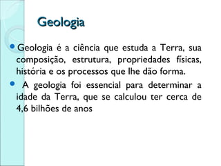 Geologia
Geologia   é a ciência que estuda a Terra, sua
 composição, estrutura, propriedades físicas,
 história e os processos que lhe dão forma.
 A geologia foi essencial para determinar a
 idade da Terra, que se calculou ter cerca de
 4,6 bilhões de anos
 