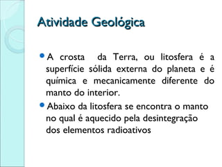 Atividade Geológica

A  crosta da Terra, ou litosfera é a
 superfície sólida externa do planeta e é
 química e mecanicamente diferente do
 manto do interior.
Abaixo da litosfera se encontra o manto
 no qual é aquecido pela desintegração
 dos elementos radioativos
 