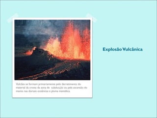 Explosão Vulcânica




Vulcões se formam primariamente pelo derretimento do
material da crosta da zona de subducção ou pela ascensão do
manto nas dorsais oceânicas e pluma mantélica.
 