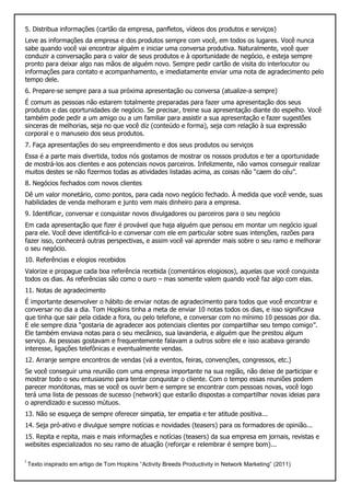 5. Distribua informações (cartão da empresa, panfletos, vídeos dos produtos e serviços)
Leve as informações da empresa e dos produtos sempre com você, em todos os lugares. Você nunca
sabe quando você vai encontrar alguém e iniciar uma conversa produtiva. Naturalmente, você quer
conduzir a conversação para o valor de seus produtos e à oportunidade de negócio, e esteja sempre
pronto para deixar algo nas mãos de alguém novo. Sempre pedir cartão de visita do interlocutor ou
informações para contato e acompanhamento, e imediatamente enviar uma nota de agradecimento pelo
tempo dele.
6. Prepare-se sempre para a sua próxima apresentação ou conversa (atualize-a sempre)
É comum as pessoas não estarem totalmente preparadas para fazer uma apresentação dos seus
produtos e das oportunidades de negócio. Se precisar, treine sua apresentação diante do espelho. Você
também pode pedir a um amigo ou a um familiar para assistir a sua apresentação e fazer sugestões
sinceras de melhorias, seja no que você diz (conteúdo e forma), seja com relação à sua expressão
corporal e o manuseio dos seus produtos.
7. Faça apresentações do seu empreendimento e dos seus produtos ou serviços
Essa é a parte mais divertida, todos nós gostamos de mostrar os nossos produtos e ter a oportunidade
de mostrá-los aos clientes e aos potenciais novos parceiros. Infelizmente, não vamos conseguir realizar
muitos destes se não fizermos todas as atividades listadas acima, as coisas não “caem do céu”.
8. Negócios fechados com novos clientes
Dê um valor monetário, como pontos, para cada novo negócio fechado. À medida que você vende, suas
habilidades de venda melhoram e junto vem mais dinheiro para a empresa.
9. Identificar, conversar e conquistar novos divulgadores ou parceiros para o seu negócio
Em cada apresentação que fizer é provável que haja alguém que pensou em montar um negócio igual
para ele. Você deve identificá-lo e conversar com ele em particular sobre suas intenções, razões para
fazer isso, conhecerá outras perspectivas, e assim você vai aprender mais sobre o seu ramo e melhorar
o seu negócio.
10. Referências e elogios recebidos
Valorize e propague cada boa referência recebida (comentários elogiosos), aquelas que você conquista
todos os dias. As referências são como o ouro – mas somente valem quando você faz algo com elas.
11. Notas de agradecimento
É importante desenvolver o hábito de enviar notas de agradecimento para todos que você encontrar e
conversar no dia a dia. Tom Hopkins tinha a meta de enviar 10 notas todos os dias, e isso significava
que tinha que sair pela cidade a fora, ou pelo telefone, e conversar com no mínimo 10 pessoas por dia.
E ele sempre dizia “gostaria de agradecer aos potenciais clientes por compartilhar seu tempo comigo”.
Ele também enviava notas para o seu mecânico, sua lavanderia, e alguém que lhe prestou algum
serviço. As pessoas gostavam e frequentemente falavam a outros sobre ele e isso acabava gerando
interesse, ligações telefônicas e eventualmente vendas.
12. Arranje sempre encontros de vendas (vá a eventos, feiras, convenções, congressos, etc.)
Se você conseguir uma reunião com uma empresa importante na sua região, não deixe de participar e
mostrar todo o seu entusiasmo para tentar conquistar o cliente. Com o tempo essas reuniões podem
parecer monótonas, mas se você os ouvir bem e sempre se encontrar com pessoas novas, você logo
terá uma lista de pessoas de sucesso (network) que estarão dispostas a compartilhar novas ideias para
o aprendizado e sucesso mútuos.
13. Não se esqueça de sempre oferecer simpatia, ter empatia e ter atitude positiva...
14. Seja pró-ativo e divulgue sempre notícias e novidades (teasers) para os formadores de opinião...
15. Repita e repita, mais e mais informações e notícias (teasers) da sua empresa em jornais, revistas e
websites especializados no seu ramo de atuação (reforçar e relembrar é sempre bom)...
i
Texto inspirado em artigo de Tom Hopkins “Activity Breeds Productivity in Network Marketing” (2011)
 