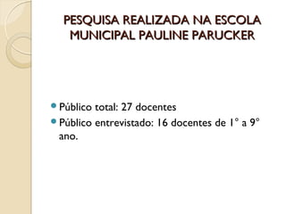 PESQUISA REALIZADA NA ESCOLA
   MUNICIPAL PAULINE PARUCKER




Público total: 27 docentes
Público entrevistado: 16 docentes de 1° a 9°
 ano.
 