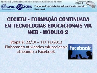 CECIERJ - FORMAÇÃO CONTINUADA
EM TECNOLOGIAS EDUCACIONAIS VIA
         WEB - MÓDULO 2
   Etapa 3: 22/10 – 11/ 11/2012
Elaborando atividades educacionais
      utilizando o Facebook.
 