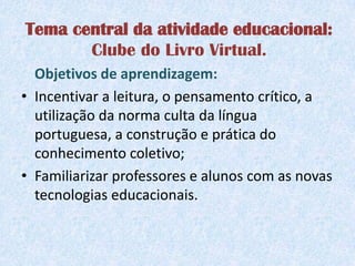 Tema central da atividade educacional:
       Clube do Livro Virtual.
  Objetivos de aprendizagem:
• Incentivar a leitura, o pensamento crítico, a
  utilização da norma culta da língua
  portuguesa, a construção e prática do
  conhecimento coletivo;
• Familiarizar professores e alunos com as novas
  tecnologias educacionais.
 
