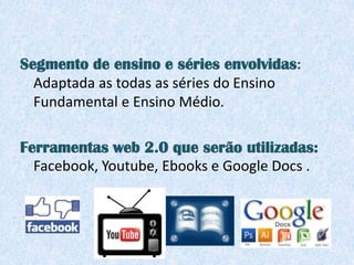 Segmento de ensino e séries envolvidas:
  Adaptada as todas as séries do Ensino
  Fundamental e Ensino Médio.

Ferramentas web 2.0 que serão utilizadas:
  Facebook, Youtube, Ebooks e Google Docs .
 