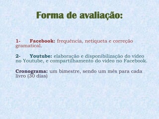 Forma de avaliação:

1-   Facebook: frequência, netiqueta e correção
gramatical.

2-   Youtube: elaboração e disponibilização do vídeo
no Youtube, e compartilhamento do vídeo no Facebook.

Cronograma: um bimestre, sendo um mês para cada
livro (30 dias)
 