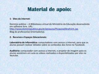 Material de apoio:
1- Sites da internet:

Domínio público – A Blibioteaca virtual do Ministério da Educação desenvolvida
em software livre. URL:
http://www.dominiopublico.gov.br/pesquisa/PesquisaObraForm.jsp.
Blog do professor(a) Orientador(a).

2- Recursos e Espaços Educacionais:

Laboratório de informática: computadores com acesso a internet, para que os
alunos possam realizar debates sobre os conteúdos dos livros no Facebook.

Auditório: computador com acesso a internet, e projetor de imagem para os
alunos assistirem em aula os vídeos realizados e disponibilizados por eles no
Youtube.
 