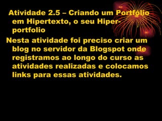 Atividade 2.5 – Criando um Portfólio
 em Hipertexto, o seu Hiper-
 portfolio
Nesta atividade foi preciso criar um
 blog no servidor da Blogspot onde
 registramos ao longo do curso as
 atividades realizadas e colocamos
 links para essas atividades.
 