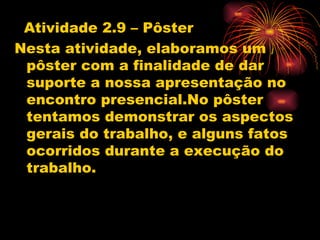 Atividade 2.9 – Pôster
Nesta atividade, elaboramos um
 pôster com a finalidade de dar
 suporte a nossa apresentação no
 encontro presencial.No pôster
 tentamos demonstrar os aspectos
 gerais do trabalho, e alguns fatos
 ocorridos durante a execução do
 trabalho.
 