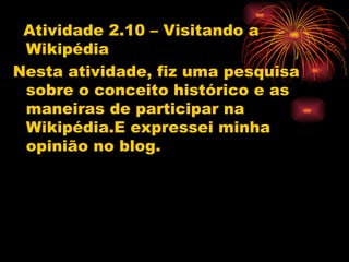Atividade 2.10 – Visitando a
 Wikipédia
Nesta atividade, fiz uma pesquisa
 sobre o conceito histórico e as
 maneiras de participar na
 Wikipédia.E expressei minha
 opinião no blog.
 