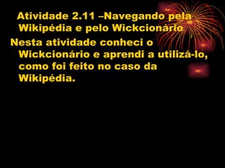Atividade 2.11 –Navegando pela
 Wikipédia e pelo Wickcionário
Nesta atividade conheci o
 Wickcionário e aprendi a utilizá-lo,
 como foi feito no caso da
 Wikipédia.
 