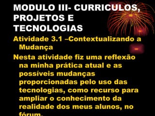 MODULO III- CURRICULOS,
PROJETOS E
TECNOLOGIAS
Atividade 3.1 –Contextualizando a
 Mudança
Nesta atividade fiz uma reflexão
 na minha prática atual e as
 possíveis mudanças
 proporcionadas pelo uso das
 tecnologias, como recurso para
 ampliar o conhecimento da
 realidade dos meus alunos, no
 